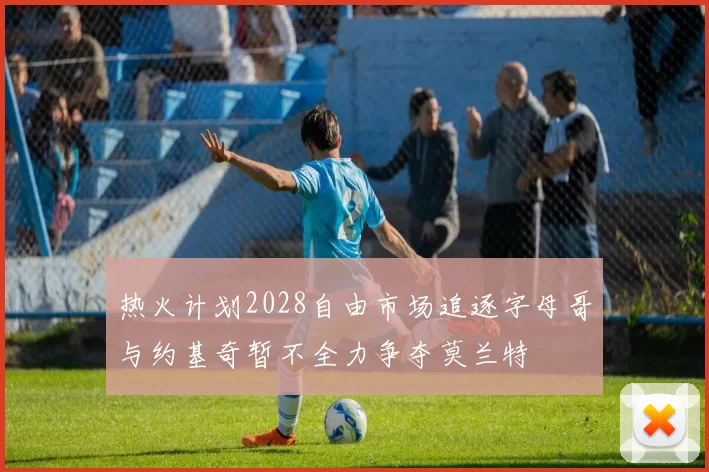 热火计划2028自由市场追逐字母哥与约基奇暂不全力争夺莫兰特
