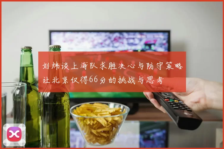 刘炜谈上海队求胜决心与防守策略让北京仅得66分的挑战与思考