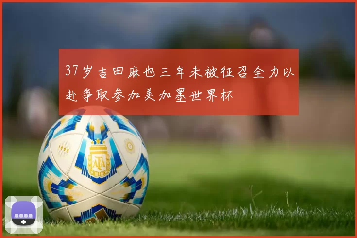 37岁吉田麻也三年未被征召全力以赴争取参加美加墨世界杯