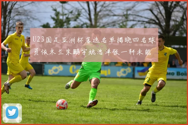 U23国足亚洲杯落选名单揭晓四名球员依木兰朱鹏宇姚浩洋张一轩未能入选