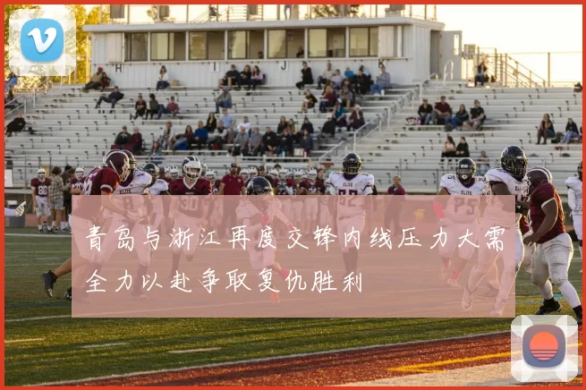 青岛与浙江再度交锋内线压力大需全力以赴争取复仇胜利