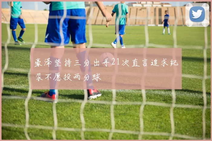 豪泽坚持三分出手21次直言追求纪录不愿投两分球